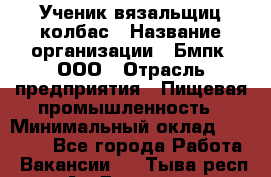 Ученик вязальщиц колбас › Название организации ­ Бмпк, ООО › Отрасль предприятия ­ Пищевая промышленность › Минимальный оклад ­ 18 000 - Все города Работа » Вакансии   . Тыва респ.,Ак-Довурак г.
